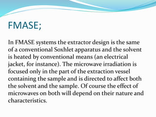 FMASE;
In FMASE systems the extractor design is the same
of a conventional Soxhlet apparatus and the solvent
is heated by conventional means (an electrical
jacket, for instance). The microwave irradiation is
focused only in the part of the extraction vessel
containing the sample and is directed to affect both
the solvent and the sample. Of course the effect of
microwaves on both will depend on their nature and
characteristics.
 