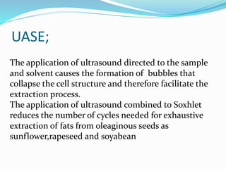 UASE;
The application of ultrasound directed to the sample
and solvent causes the formation of bubbles that
collapse the cell structure and therefore facilitate the
extraction process.
The application of ultrasound combined to Soxhlet
reduces the number of cycles needed for exhaustive
extraction of fats from oleaginous seeds as
sunflower,rapeseed and soyabean
 