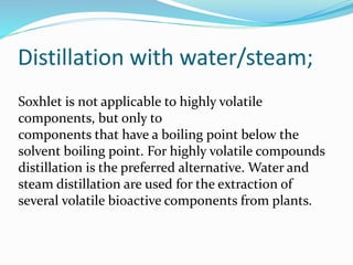 Distillation with water/steam;
Soxhlet is not applicable to highly volatile
components, but only to
components that have a boiling point below the
solvent boiling point. For highly volatile compounds
distillation is the preferred alternative. Water and
steam distillation are used for the extraction of
several volatile bioactive components from plants.
 