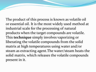 The product of this process is known as volatile oil
or essential oil. It is the most widely used method at
industrial scale for the processing of natural
products when the target compounds are volatile.
This technique simply involves vaporizing or
liberating the volatile compounds from the solid
matrix at high temperatures using water and/or
steam as extracting agent.The water/steam heats the
solid matrix, which releases the volatile compounds
present in it.
 