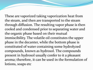 These are vaporized taking vaporization heat from
the steam, and then are transported to the steam
through diffusion. The resulting vapor phase is then
cooled and condensed prior to separating water and
the organic phase based on their mutual
immiscibility. The volatile oil constitutes the upper
phase in the decanter, while the bottom phase is
constituted of water containing some hydrolyzed
compounds, known as hydrosol. The compounds
present in hydrosol usually confer to it a pleasant
aroma; therefore, it can be used in the formulation of
lotions, soaps etc
 