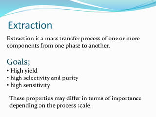 Extraction
Extraction is a mass transfer process of one or more
components from one phase to another.
Goals;
• High yield
• high selectivity and purity
• high sensitivity
These properties may differ in terms of importance
depending on the process scale.
 