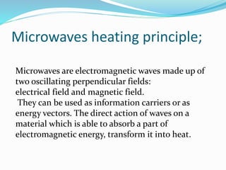 Microwaves heating principle;
Microwaves are electromagnetic waves made up of
two oscillating perpendicular fields:
electrical field and magnetic field.
They can be used as information carriers or as
energy vectors. The direct action of waves on a
material which is able to absorb a part of
electromagnetic energy, transform it into heat.
 