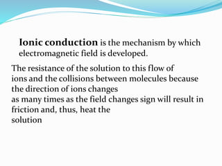 Ionic conduction is the mechanism by which
electromagnetic field is developed.
The resistance of the solution to this flow of
ions and the collisions between molecules because
the direction of ions changes
as many times as the field changes sign will result in
friction and, thus, heat the
solution
 