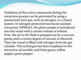 Oxidation of the active compounds during the
extraction process can be prevented by using a
pressurized inert gas, such as nitrogen, in a closed
system. In nitrogen-protected microwave assisted
extraction (NPMAE), the plant sample is introduced
into the vessel with a certain volume of solvent.
First, the air in the flask is pumped out by a vacuum
pump until a certain degree of vacuum is obtained.
Then the vessel is filled with nitrogen from the gas
cylinder. This technique has been employed in the
extraction of ascorbic acid from guava, yellow
pepper, green pepper.
 