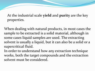 At the industrial scale yield and purity are the key
properties.
When dealing with natural products, in most cases the
sample to be extracted is a solid material, although in
some cases liquid samples are used. The extracting
solvent is usually a liquid, but it can also be a solid or a
supercritical fluid.
In order to understand how any extraction technique
works, both the target compounds and the extraction
solvent must be considered.
 