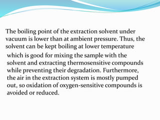 The boiling point of the extraction solvent under
vacuum is lower than at ambient pressure. Thus, the
solvent can be kept boiling at lower temperature
which is good for mixing the sample with the
solvent and extracting thermosensitive compounds
while preventing their degradation. Furthermore,
the air in the extraction system is mostly pumped
out, so oxidation of oxygen-sensitive compounds is
avoided or reduced.
 