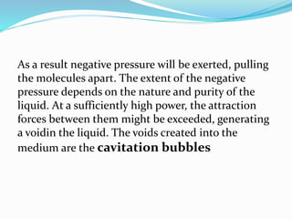 As a result negative pressure will be exerted, pulling
the molecules apart. The extent of the negative
pressure depends on the nature and purity of the
liquid. At a sufficiently high power, the attraction
forces between them might be exceeded, generating
a voidin the liquid. The voids created into the
medium are the cavitation bubbles
 