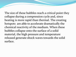 The size of these bubbles reach a critical point they
collapse during a compression cycle and, since
heating is more rapid than thermal. The creating
hotspots are able to accelerate dramatically the
chemical reactivity of the medium. When these
bubbles collapse onto the surface of a solid
material, the high pressure and temperature
released generate shock waves towards the solid
surface.
 