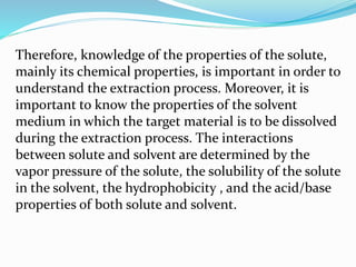 Therefore, knowledge of the properties of the solute,
mainly its chemical properties, is important in order to
understand the extraction process. Moreover, it is
important to know the properties of the solvent
medium in which the target material is to be dissolved
during the extraction process. The interactions
between solute and solvent are determined by the
vapor pressure of the solute, the solubility of the solute
in the solvent, the hydrophobicity , and the acid/base
properties of both solute and solvent.
 