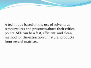 A technique based on the use of solvents at
temperatures and pressures above their critical
points. SFE can be a fast, efficient, and clean
method for the extraction of natural products
from several matrices.
 