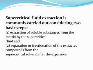 Supercritical fluid extraction is
commonly carried out considering two
basic steps:
(1) extraction of soluble substances from the
matrix by the supercritical
fluid and
(2) separation or fractionation of the extracted
compounds from the
supercritical solvent after the expansion
 