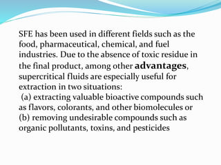 SFE has been used in different fields such as the
food, pharmaceutical, chemical, and fuel
industries. Due to the absence of toxic residue in
the final product, among other advantages,
supercritical fluids are especially useful for
extraction in two situations:
(a) extracting valuable bioactive compounds such
as flavors, colorants, and other biomolecules or
(b) removing undesirable compounds such as
organic pollutants, toxins, and pesticides
 