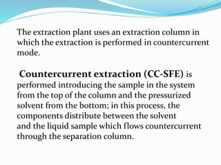 The extraction plant uses an extraction column in
which the extraction is performed in countercurrent
mode.
Countercurrent extraction (CC-SFE) is
performed introducing the sample in the system
from the top of the column and the pressurized
solvent from the bottom; in this process, the
components distribute between the solvent
and the liquid sample which flows countercurrent
through the separation column.
 