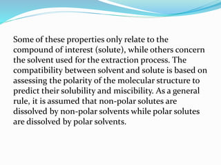 Some of these properties only relate to the
compound of interest (solute), while others concern
the solvent used for the extraction process. The
compatibility between solvent and solute is based on
assessing the polarity of the molecular structure to
predict their solubility and miscibility. As a general
rule, it is assumed that non-polar solutes are
dissolved by non-polar solvents while polar solutes
are dissolved by polar solvents.
 