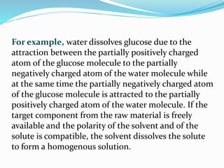 For example, water dissolves glucose due to the
attraction between the partially positively charged
atom of the glucose molecule to the partially
negatively charged atom of the water molecule while
at the same time the partially negatively charged atom
of the glucose molecule is attracted to the partially
positively charged atom of the water molecule. If the
target component from the raw material is freely
available and the polarity of the solvent and of the
solute is compatible, the solvent dissolves the solute
to form a homogenous solution.
 
