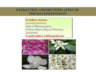 EXTRACTION AND IDENTIFICATION OF
PHYTO-CONSTITUENTS
K.Sudheer Kumar,
Assistant professor.
Dept.of Pharmacognosy
Chilkur Balaji college of Pharmacy
Hyderabad.
E-mail:sudheer.y2k8@gmail.com
K.Sudheer Kumar,
Assistant professor.
Dept.of Pharmacognosy
Chilkur Balaji college of Pharmacy
Hyderabad.
E-mail:sudheer.y2k8@gmail.com
 