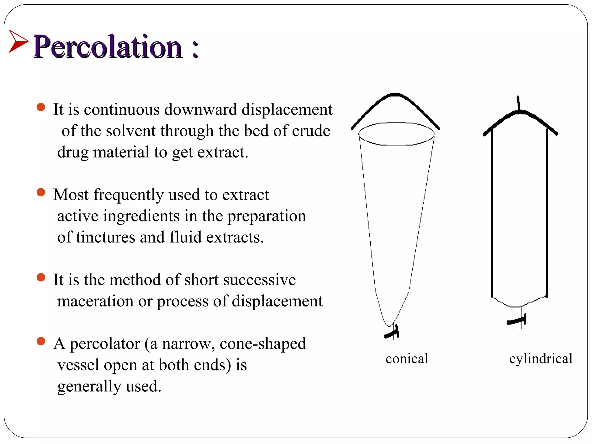 23
Percolation :Percolation :
 It is continuous downward displacement
of the solvent through the bed of crude
drug material to get extract.
 Most frequently used to extract
active ingredients in the preparation
of tinctures and fluid extracts.
 It is the method of short successive
maceration or process of displacement
 A percolator (a narrow, cone-shaped
vessel open at both ends) is
generally used.
conical cylindrical
 