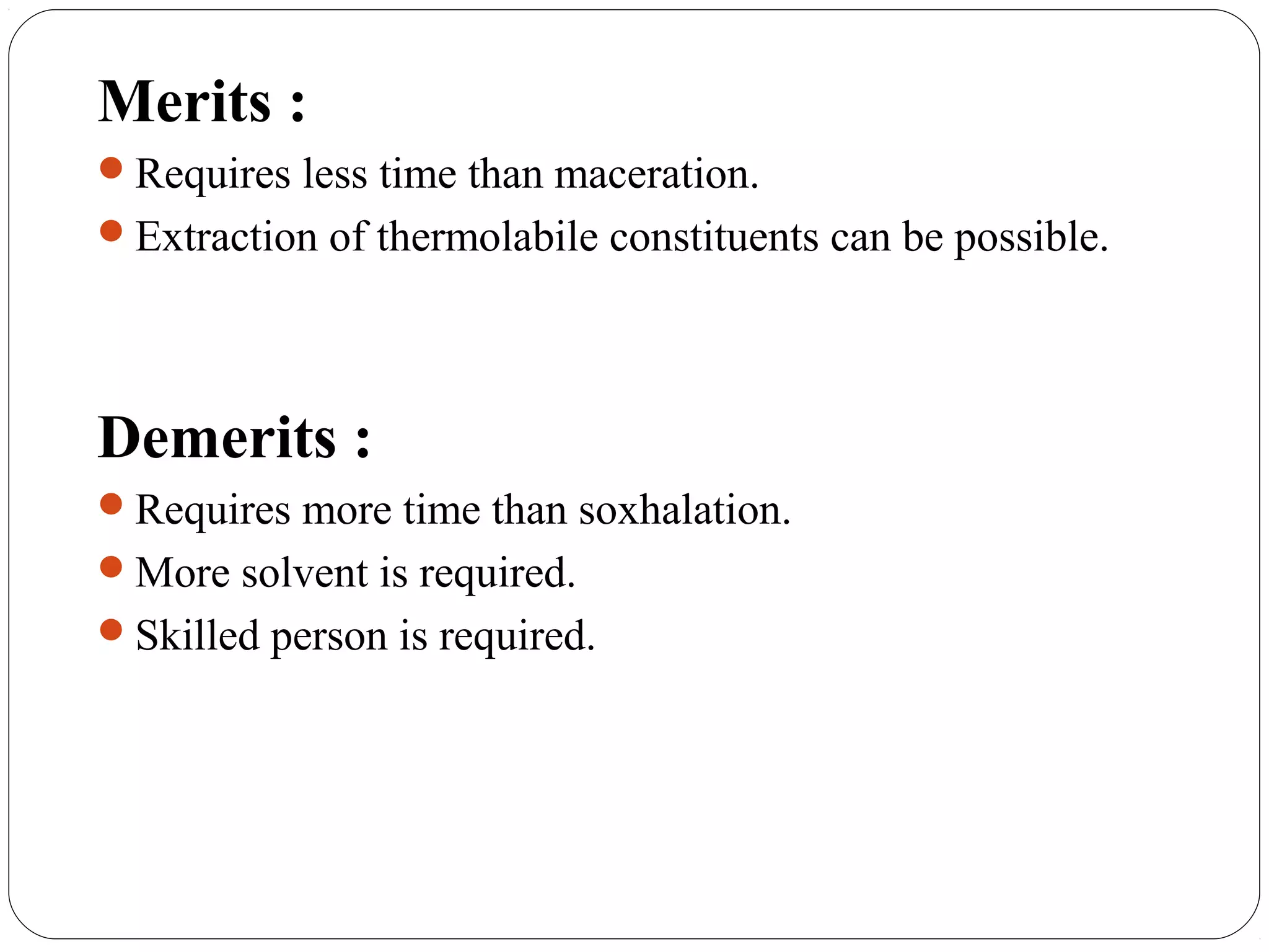 28
Merits :
Requires less time than maceration.
Extraction of thermolabile constituents can be possible.
Demerits :
Requires more time than soxhalation.
More solvent is required.
Skilled person is required.
 