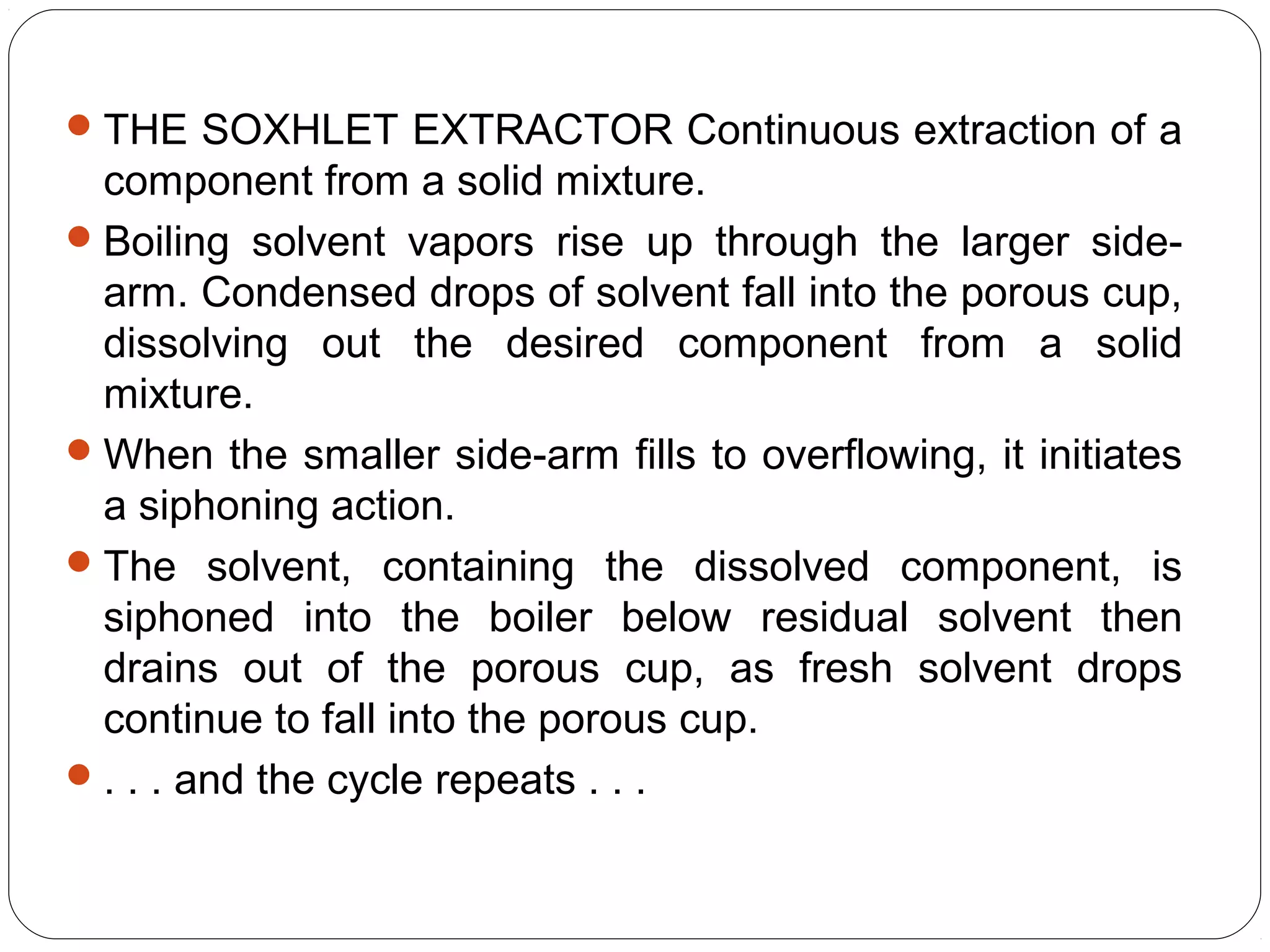 31
THE SOXHLET EXTRACTOR Continuous extraction of a
component from a solid mixture.
Boiling solvent vapors rise up through the larger side-
arm. Condensed drops of solvent fall into the porous cup,
dissolving out the desired component from a solid
mixture.
When the smaller side-arm fills to overflowing, it initiates
a siphoning action.
The solvent, containing the dissolved component, is
siphoned into the boiler below residual solvent then
drains out of the porous cup, as fresh solvent drops
continue to fall into the porous cup.
. . . and the cycle repeats . . .
 