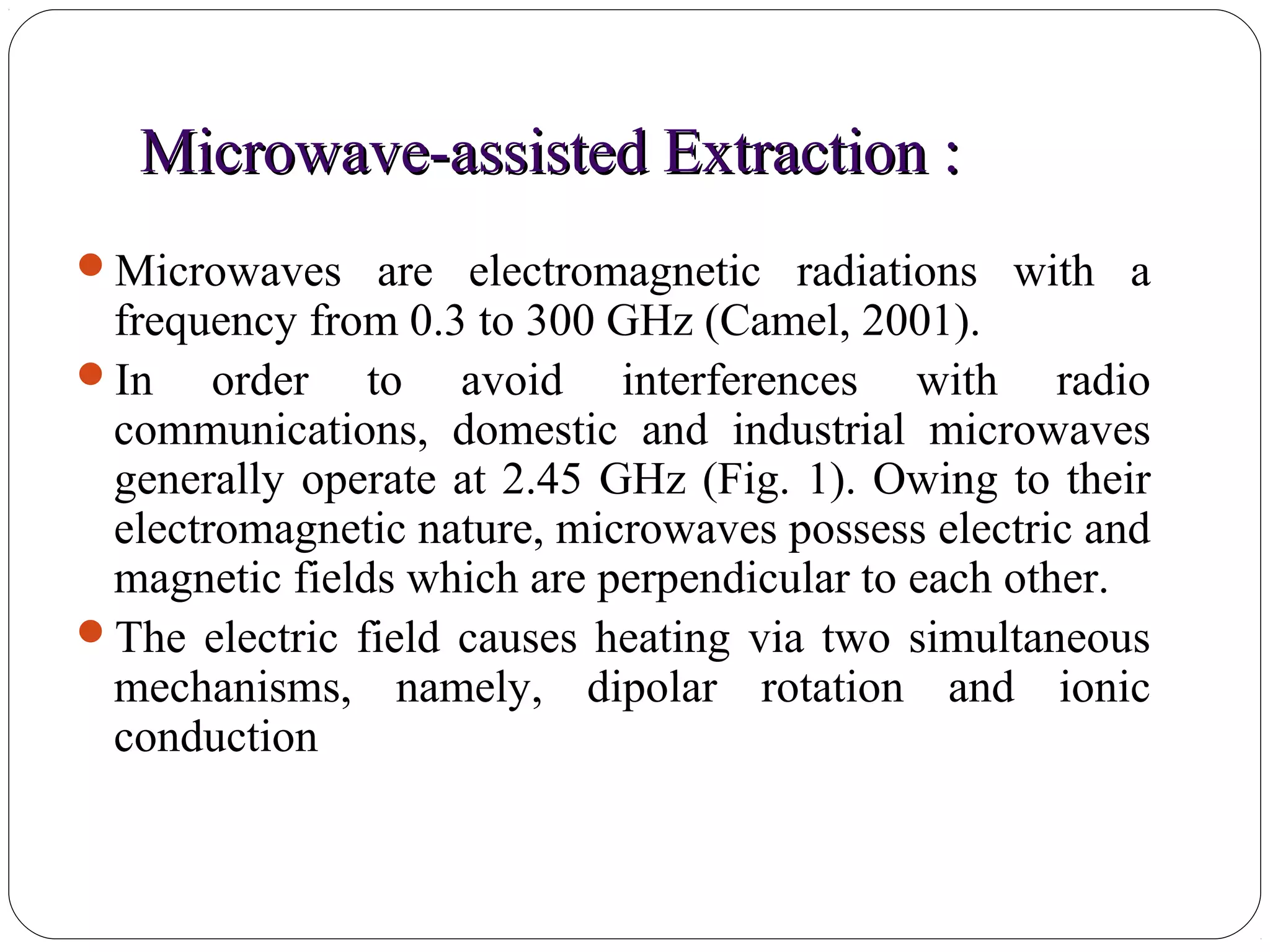 Microwave-assisted Extraction :Microwave-assisted Extraction :
46
Microwaves are electromagnetic radiations with a
frequency from 0.3 to 300 GHz (Camel, 2001).
In order to avoid interferences with radio
communications, domestic and industrial microwaves
generally operate at 2.45 GHz (Fig. 1). Owing to their
electromagnetic nature, microwaves possess electric and
magnetic fields which are perpendicular to each other.
The electric field causes heating via two simultaneous
mechanisms, namely, dipolar rotation and ionic
conduction
 