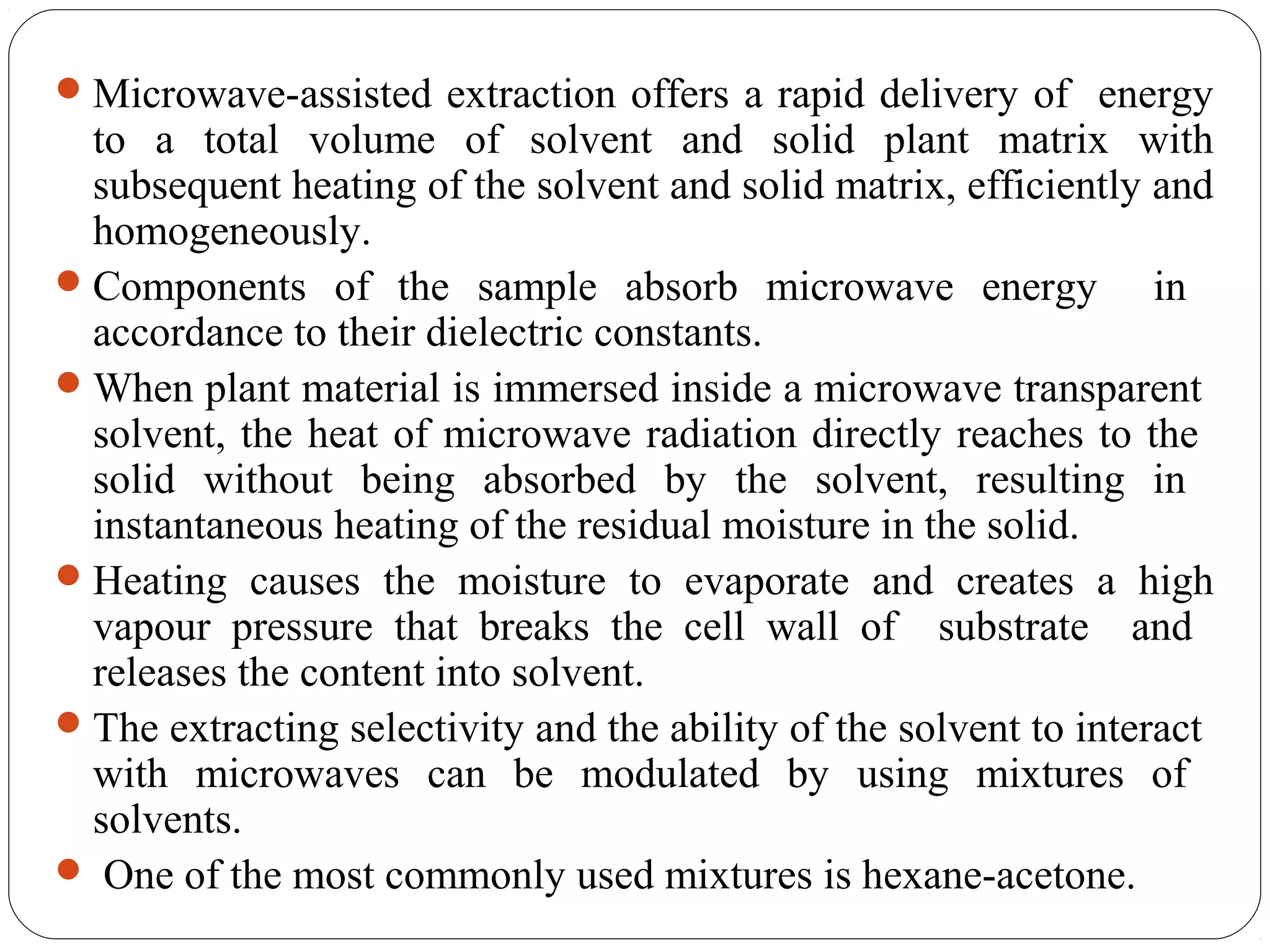 47
Microwave-assisted extraction offers a rapid delivery of energy
to a total volume of solvent and solid plant matrix with
subsequent heating of the solvent and solid matrix, efficiently and
homogeneously.
Components of the sample absorb microwave energy in
accordance to their dielectric constants.
When plant material is immersed inside a microwave transparent
solvent, the heat of microwave radiation directly reaches to the
solid without being absorbed by the solvent, resulting in
instantaneous heating of the residual moisture in the solid.
Heating causes the moisture to evaporate and creates a high
vapour pressure that breaks the cell wall of substrate and
releases the content into solvent.
The extracting selectivity and the ability of the solvent to interact
with microwaves can be modulated by using mixtures of
solvents.
 One of the most commonly used mixtures is hexane-acetone.
 