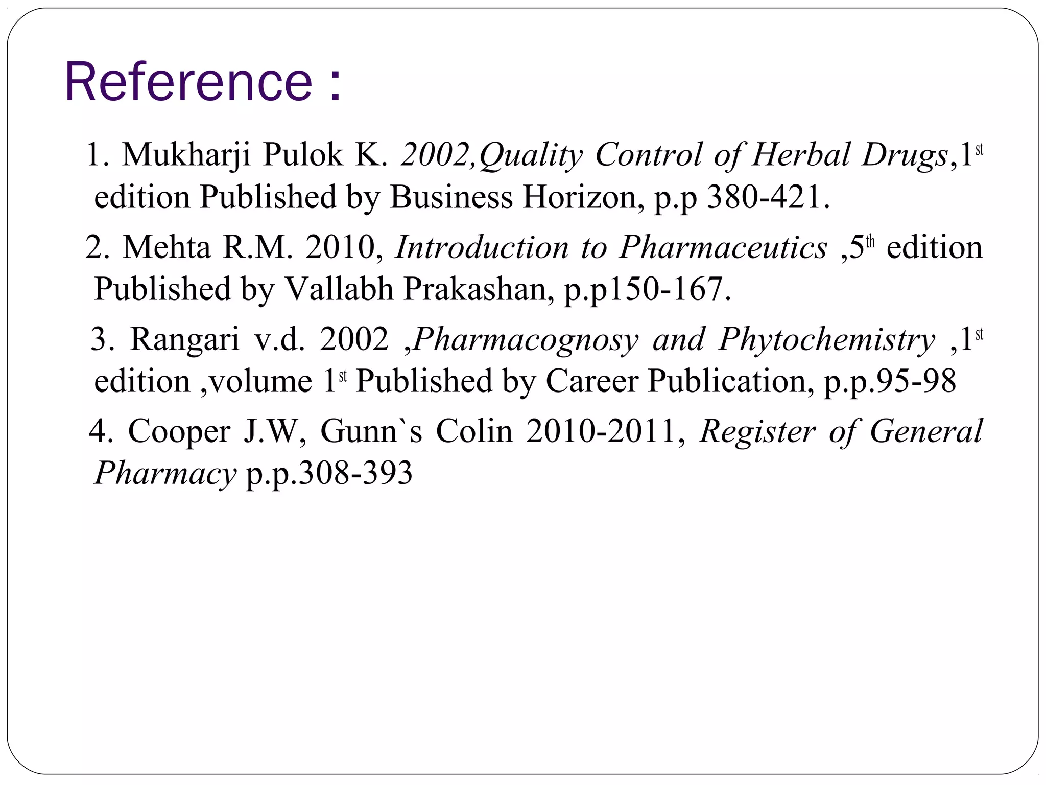 Reference :
1. Mukharji Pulok K. 2002,Quality Control of Herbal Drugs,1st
edition Published by Business Horizon, p.p 380-421.
2. Mehta R.M. 2010, Introduction to Pharmaceutics ,5th
edition
Published by Vallabh Prakashan, p.p150-167.
3. Rangari v.d. 2002 ,Pharmacognosy and Phytochemistry ,1st
edition ,volume 1st
Published by Career Publication, p.p.95-98
4. Cooper J.W, Gunn`s Colin 2010-2011, Register of General
Pharmacy p.p.308-393
 