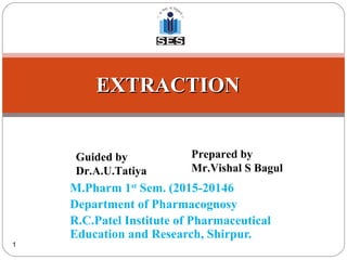 M.Pharm 1st
Sem. (2015-20146
Department of Pharmacognosy
R.C.Patel Institute of Pharmaceutical
Education and Research, Shirpur.
1
EXTRACTIONEXTRACTION
Guided by
Dr.A.U.Tatiya
Prepared by
Mr.Vishal S Bagul
 
