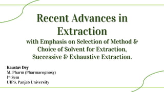 Recent Advances in
Extraction
with Emphasis on Selection of Method &
Choice of Solvent for Extraction,
Successive & Exhaustive Extraction.
Kaustav Dey
M. Pharm (Pharmacognosy)
1st Sem
UIPS, Panjab University
 