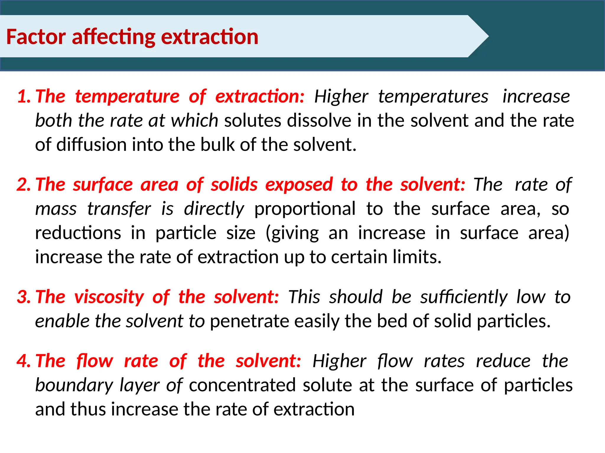 Factor affecting extraction
1. The temperature of extraction: Higher temperatures increase
both the rate at which solutes dissolve in the solvent and the rate
of diffusion into the bulk of the solvent.
2. The surface area of solids exposed to the solvent: The rate of
mass transfer is directly proportional to the surface area, so
reductions in particle size (giving an increase in surface area)
increase the rate of extraction up to certain limits.
3. The viscosity of the solvent: This should be sufficiently low to
enable the solvent to penetrate easily the bed of solid particles.
4. The flow rate of the solvent: Higher flow rates reduce the
boundary layer of concentrated solute at the surface of particles
and thus increase the rate of extraction
 