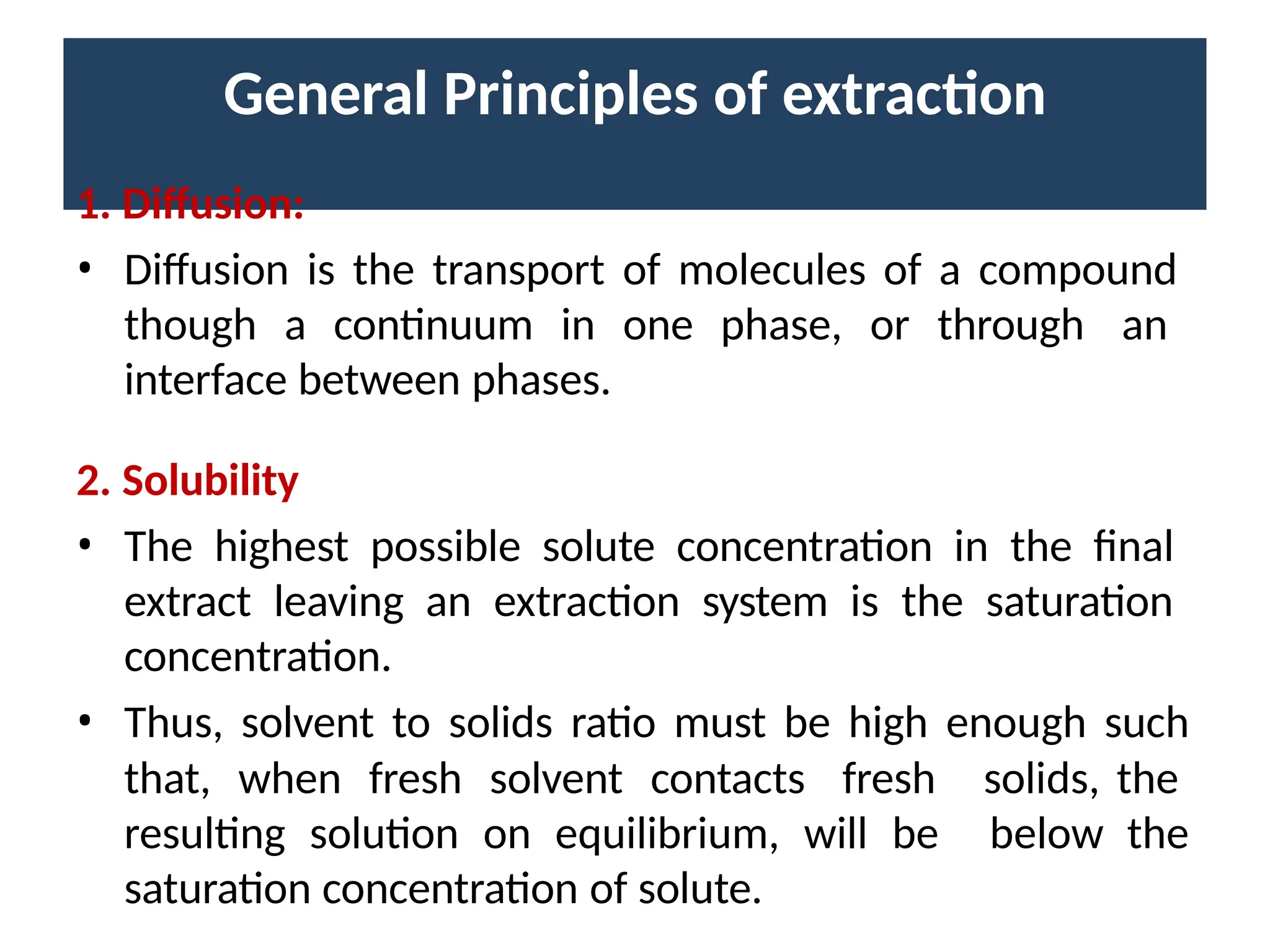 General Principles of extraction
1. Diffusion:
• Diffusion is the transport of molecules of a compound
though a continuum in one phase, or through an
interface between phases.
2. Solubility
• The highest possible solute concentration in the final
extract leaving an extraction system is the saturation
concentration.
• Thus, solvent to solids ratio must be high enough such
solids, the
below the
that, when fresh solvent contacts fresh
resulting solution on equilibrium, will be
saturation concentration of solute.
 