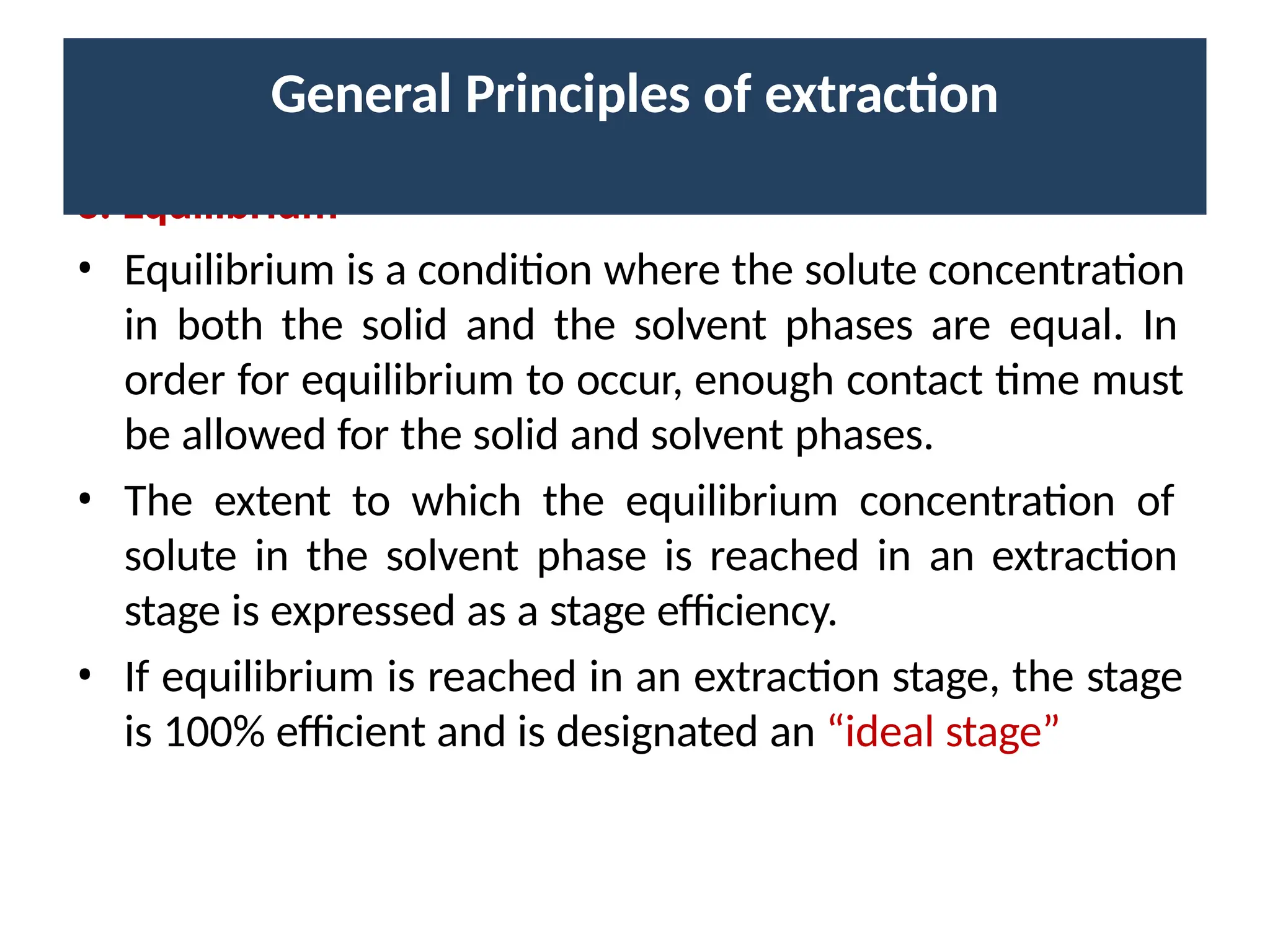 3. Equilibrium
• Equilibrium is a condition where the solute concentration
in both the solid and the solvent phases are equal. In
order for equilibrium to occur, enough contact time must
be allowed for the solid and solvent phases.
• The extent to which the equilibrium concentration of
solute in the solvent phase is reached in an extraction
stage is expressed as a stage efficiency.
• If equilibrium is reached in an extraction stage, the stage
is 100% efficient and is designated an “ideal stage”
General Principles of extraction
 