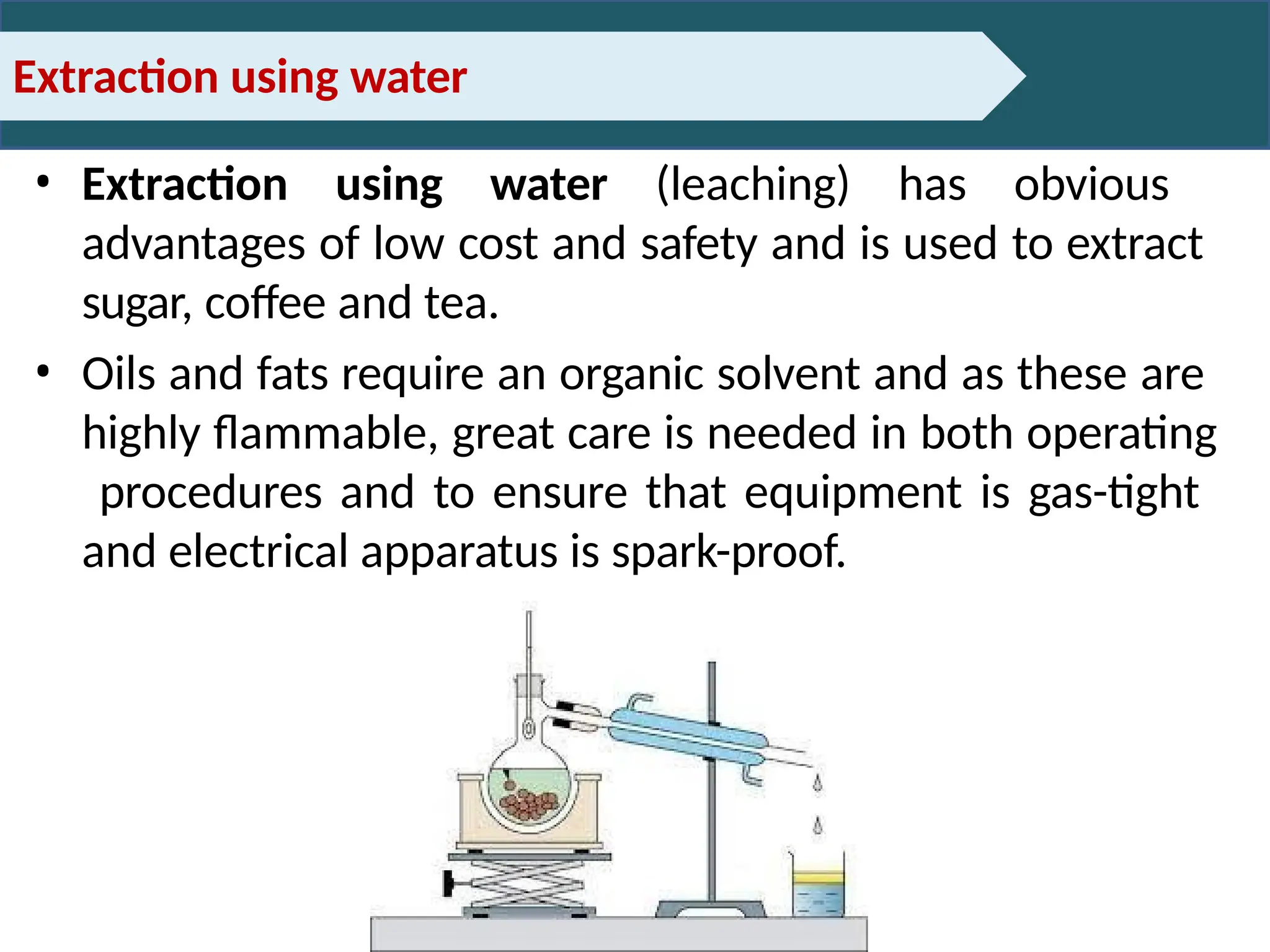 Extraction using water
• Extraction using water (leaching) has obvious
advantages of low cost and safety and is used to extract
sugar, coffee and tea.
• Oils and fats require an organic solvent and as these are
highly flammable, great care is needed in both operating
procedures and to ensure that equipment is gas-tight
and electrical apparatus is spark-proof.
 