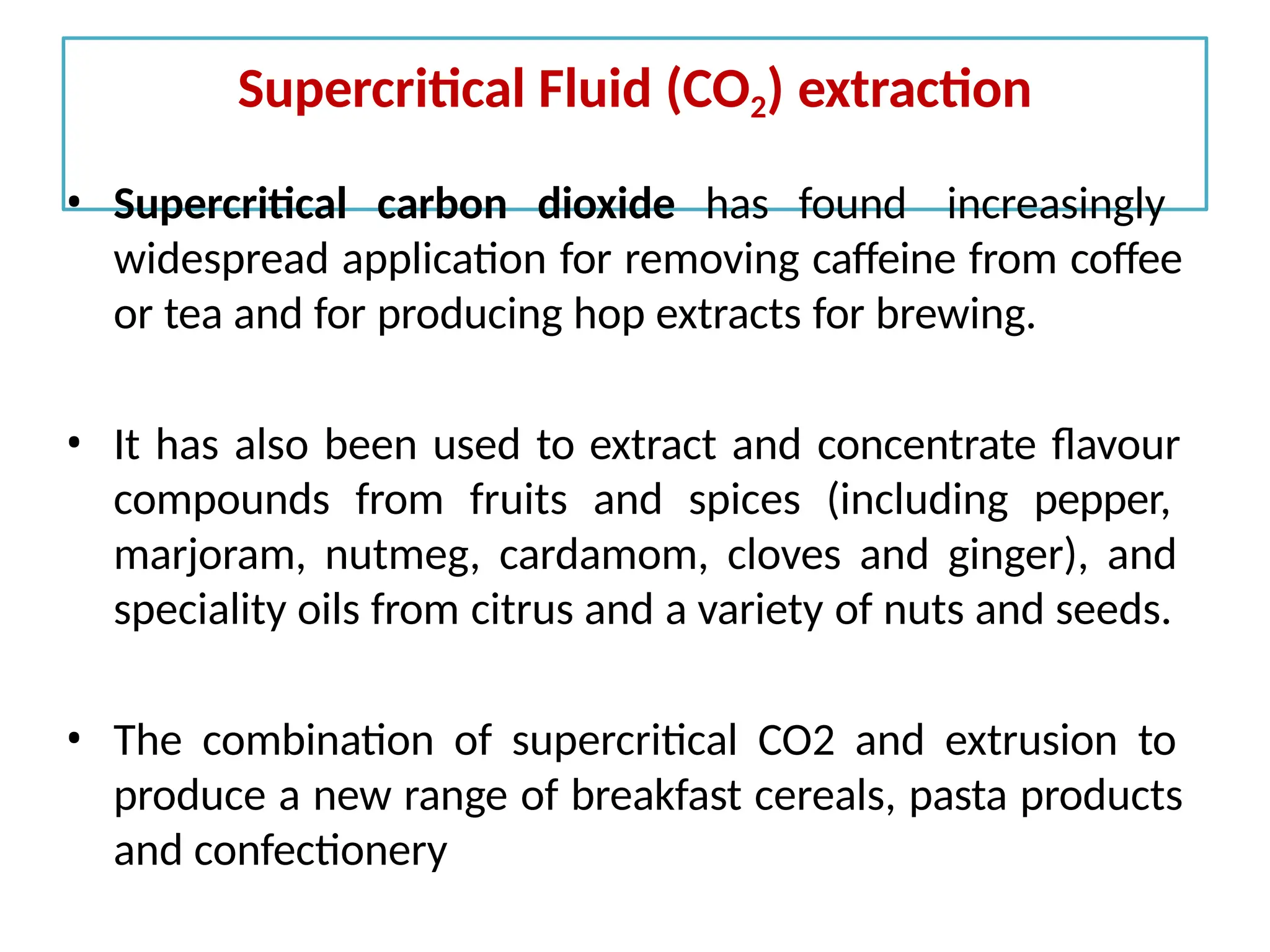 Supercritical Fluid (CO2) extraction
• Supercritical carbon dioxide has found increasingly
widespread application for removing caffeine from coffee
or tea and for producing hop extracts for brewing.
• It has also been used to extract and concentrate flavour
compounds from fruits and spices (including pepper,
marjoram, nutmeg, cardamom, cloves and ginger), and
speciality oils from citrus and a variety of nuts and seeds.
• The combination of supercritical CO2 and extrusion to
produce a new range of breakfast cereals, pasta products
and confectionery
 