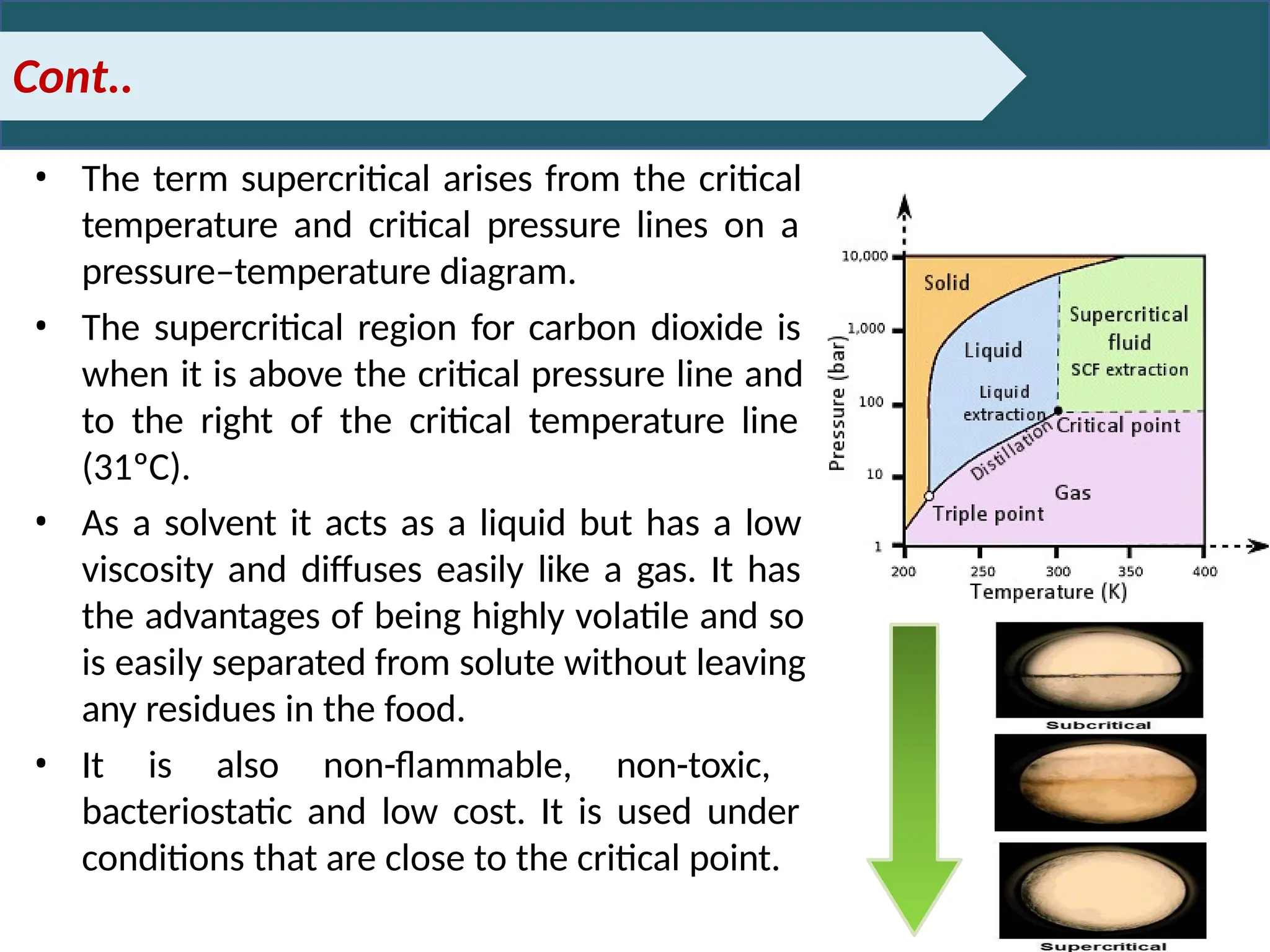 Cont..
• The term supercritical arises from the critical
temperature and critical pressure lines on a
pressure–temperature diagram.
• The supercritical region for carbon dioxide is
when it is above the critical pressure line and
to the right of the critical temperature line
(31ºC).
• As a solvent it acts as a liquid but has a low
viscosity and diffuses easily like a gas. It has
the advantages of being highly volatile and so
is easily separated from solute without leaving
any residues in the food.
• It is also non-flammable, non-toxic,
bacteriostatic and low cost. It is used under
conditions that are close to the critical point.
 