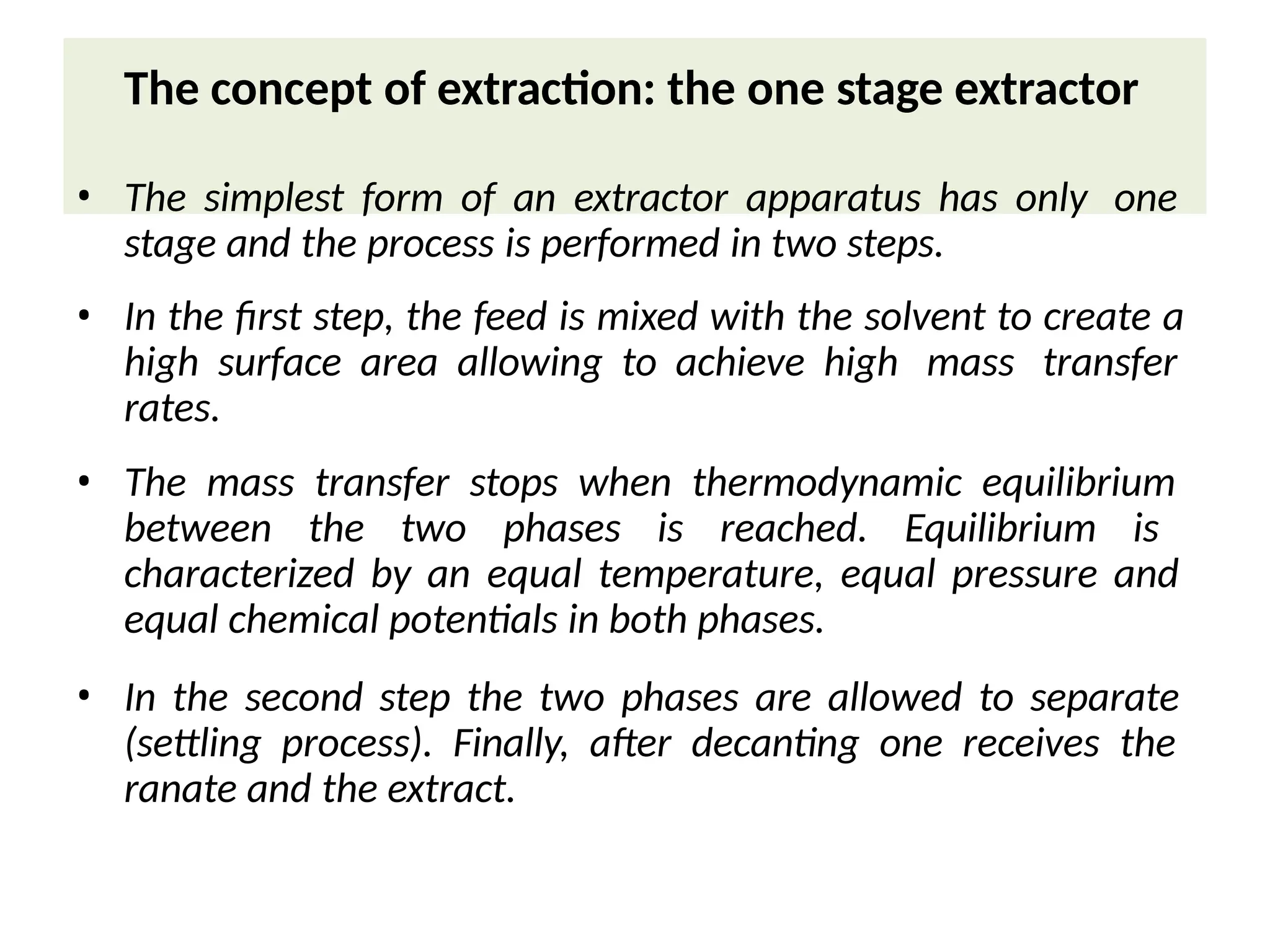 The concept of extraction: the one stage extractor
• The simplest form of an extractor apparatus has only one
stage and the process is performed in two steps.
• In the first step, the feed is mixed with the solvent to create a
high surface area allowing to achieve high mass transfer
rates.
• The mass transfer stops when thermodynamic equilibrium
between the two phases is reached. Equilibrium is
characterized by an equal temperature, equal pressure and
equal chemical potentials in both phases.
• In the second step the two phases are allowed to separate
(settling process). Finally, after decanting one receives the
ranate and the extract.
 