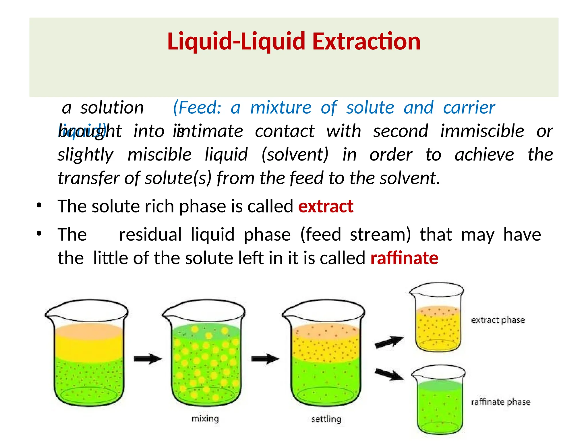 • Liquid-Liquid extraction is a mass transfer operation in which
a solution (Feed: a mixture of solute and carrier
liquid) is
slightly miscible liquid (solvent) in order to achieve
brought into intimate contact with second immiscible or
the
transfer of solute(s) from the feed to the solvent.
• The solute rich phase is called extract
• The residual liquid phase (feed stream) that may have
the little of the solute left in it is called raffinate
Liquid-Liquid Extraction
 