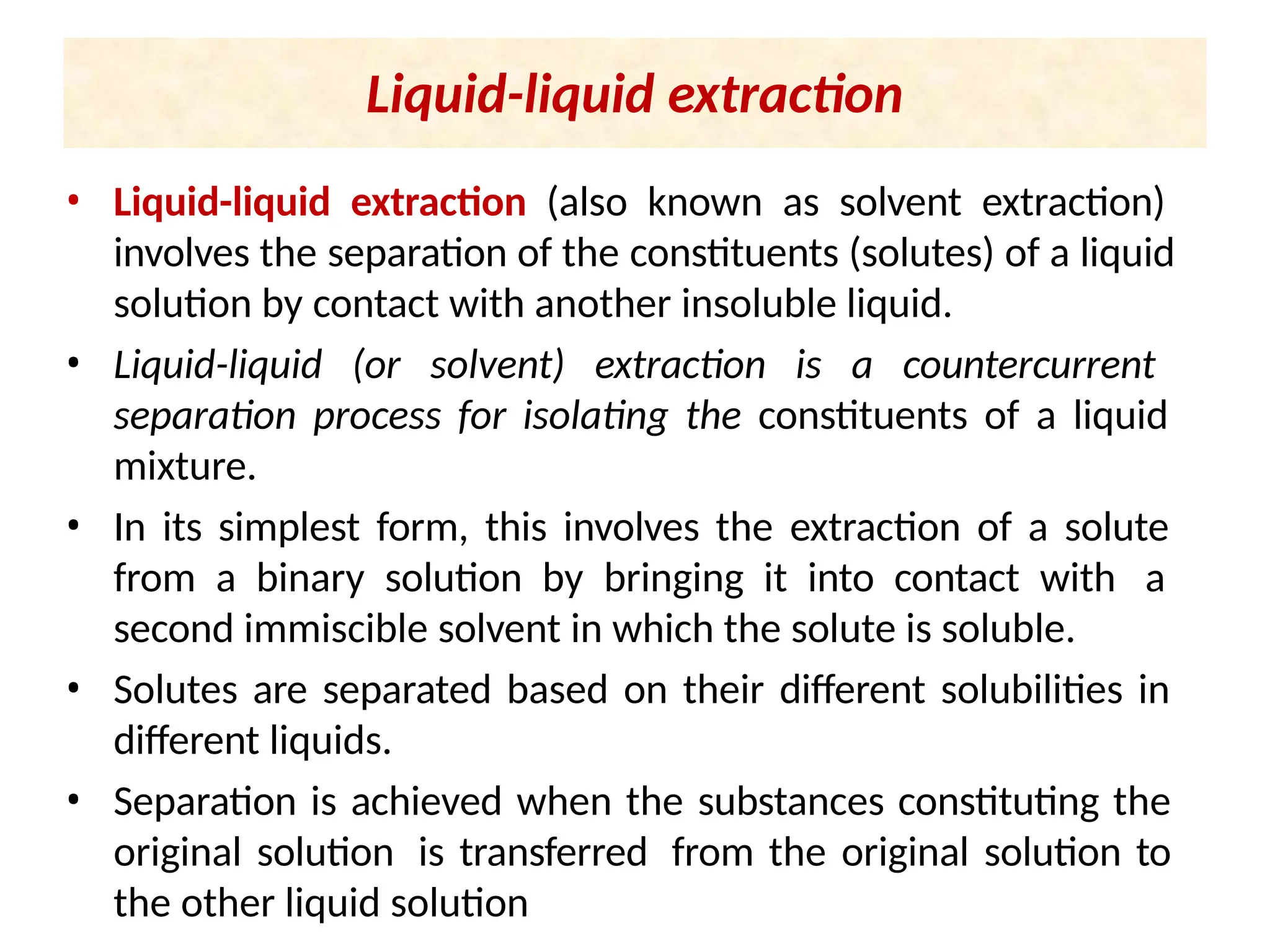 Liquid-liquid extraction
• Liquid-liquid extraction (also known as solvent extraction)
involves the separation of the constituents (solutes) of a liquid
solution by contact with another insoluble liquid.
• Liquid-liquid (or solvent) extraction is a countercurrent
separation process for isolating the constituents of a liquid
mixture.
• In its simplest form, this involves the extraction of a solute
from a binary solution by bringing it into contact with a
second immiscible solvent in which the solute is soluble.
• Solutes are separated based on their different solubilities in
different liquids.
• Separation is achieved when the substances constituting the
original solution is transferred from the original solution to
the other liquid solution
 