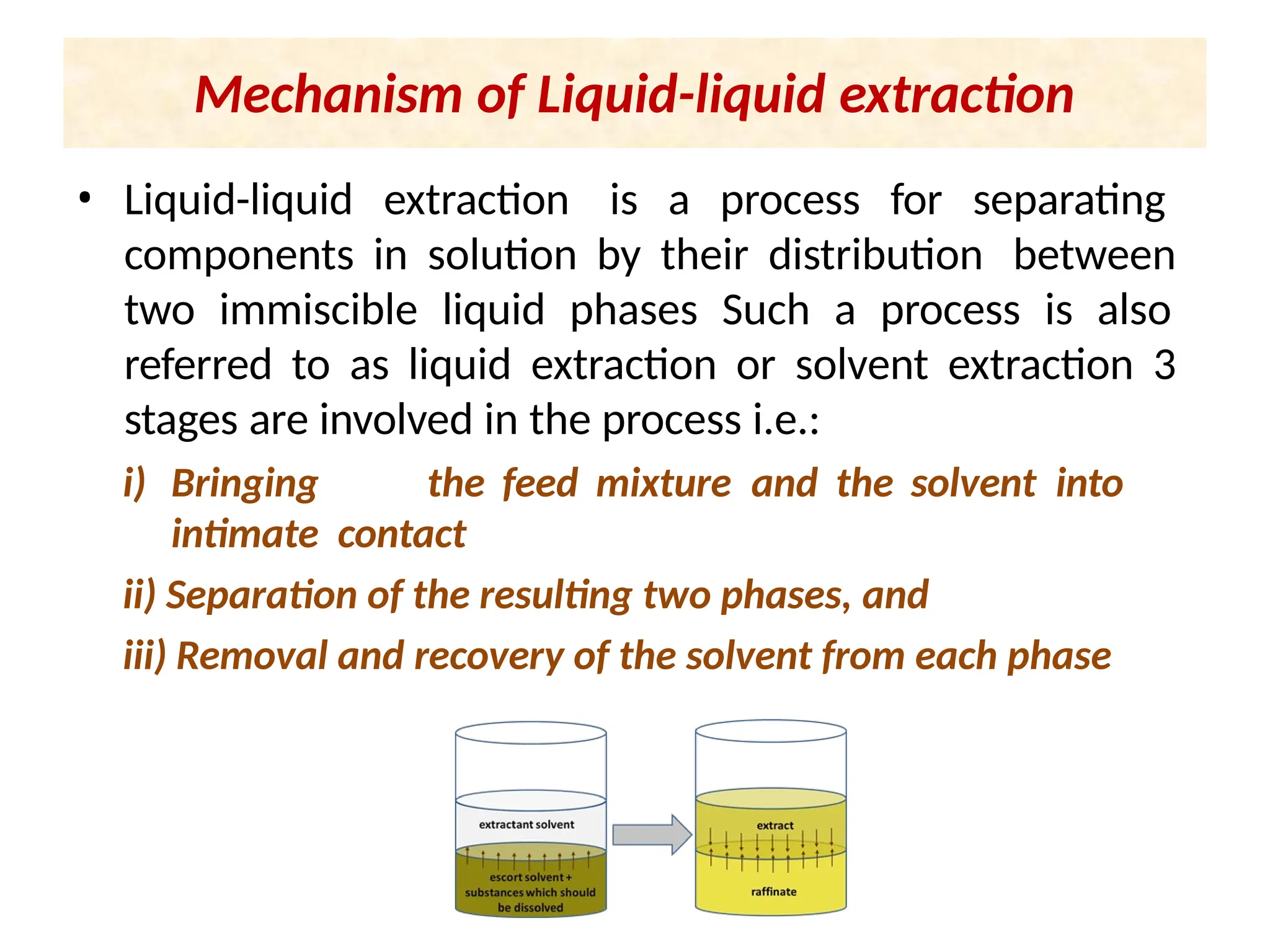 • Liquid-liquid extraction is a process for separating
components in solution by their distribution between
two immiscible liquid phases Such a process is also
referred to as liquid extraction or solvent extraction 3
stages are involved in the process i.e.:
i) Bringing the feed mixture and the solvent into
intimate contact
ii) Separation of the resulting two phases, and
iii) Removal and recovery of the solvent from each phase
Mechanism of Liquid-liquid extraction
 