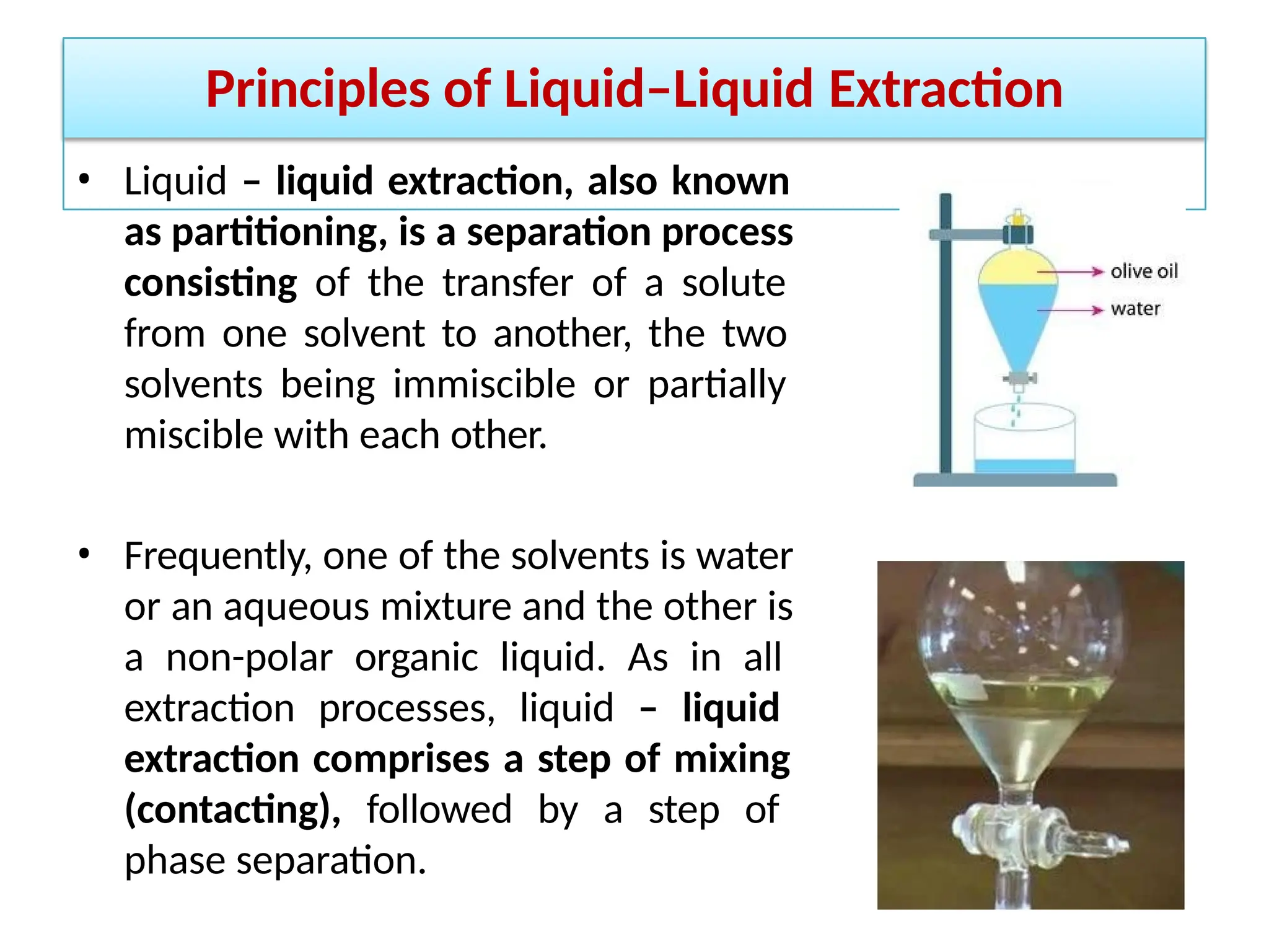 Principles of Liquid–Liquid Extraction
• Liquid – liquid extraction, also known
as partitioning, is a separation process
consisting of the transfer of a solute
from one solvent to another, the two
solvents being immiscible or partially
miscible with each other.
• Frequently, one of the solvents is water
or an aqueous mixture and the other is
a non-polar organic liquid. As in all
extraction processes, liquid – liquid
extraction comprises a step of mixing
(contacting), followed by a step of
phase separation.
 