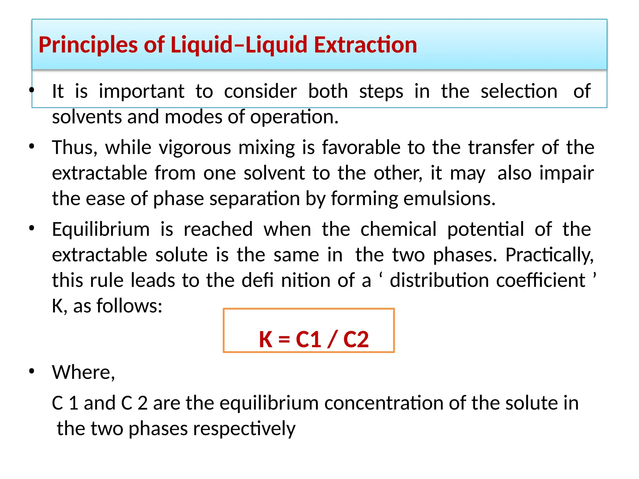 Principles of Liquid–Liquid Extraction
• It is important to consider both steps in the selection of
solvents and modes of operation.
• Thus, while vigorous mixing is favorable to the transfer of the
extractable from one solvent to the other, it may also impair
the ease of phase separation by forming emulsions.
• Equilibrium is reached when the chemical potential of the
extractable solute is the same in the two phases. Practically,
this rule leads to the defi nition of a ‘ distribution coefficient ’
K, as follows:
K = C1 / C2
• Where,
C 1 and C 2 are the equilibrium concentration of the solute in
the two phases respectively
 