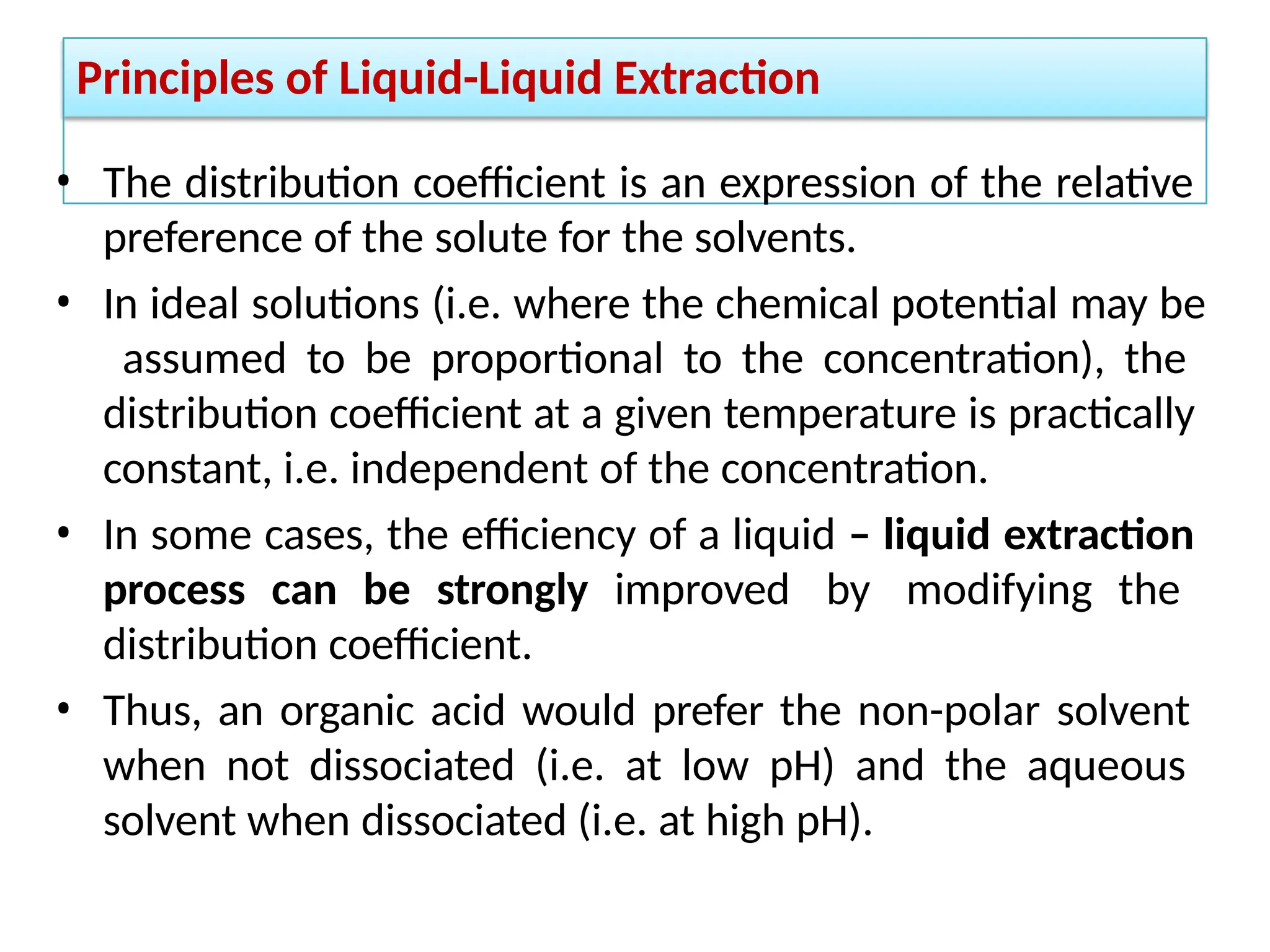 Principles of Liquid-Liquid Extraction
• The distribution coefficient is an expression of the relative
preference of the solute for the solvents.
• In ideal solutions (i.e. where the chemical potential may be
assumed to be proportional to the concentration), the
distribution coefficient at a given temperature is practically
constant, i.e. independent of the concentration.
• In some cases, the efficiency of a liquid – liquid extraction
process can be strongly improved by modifying the
distribution coefficient.
• Thus, an organic acid would prefer the non-polar solvent
when not dissociated (i.e. at low pH) and the aqueous
solvent when dissociated (i.e. at high pH).
 