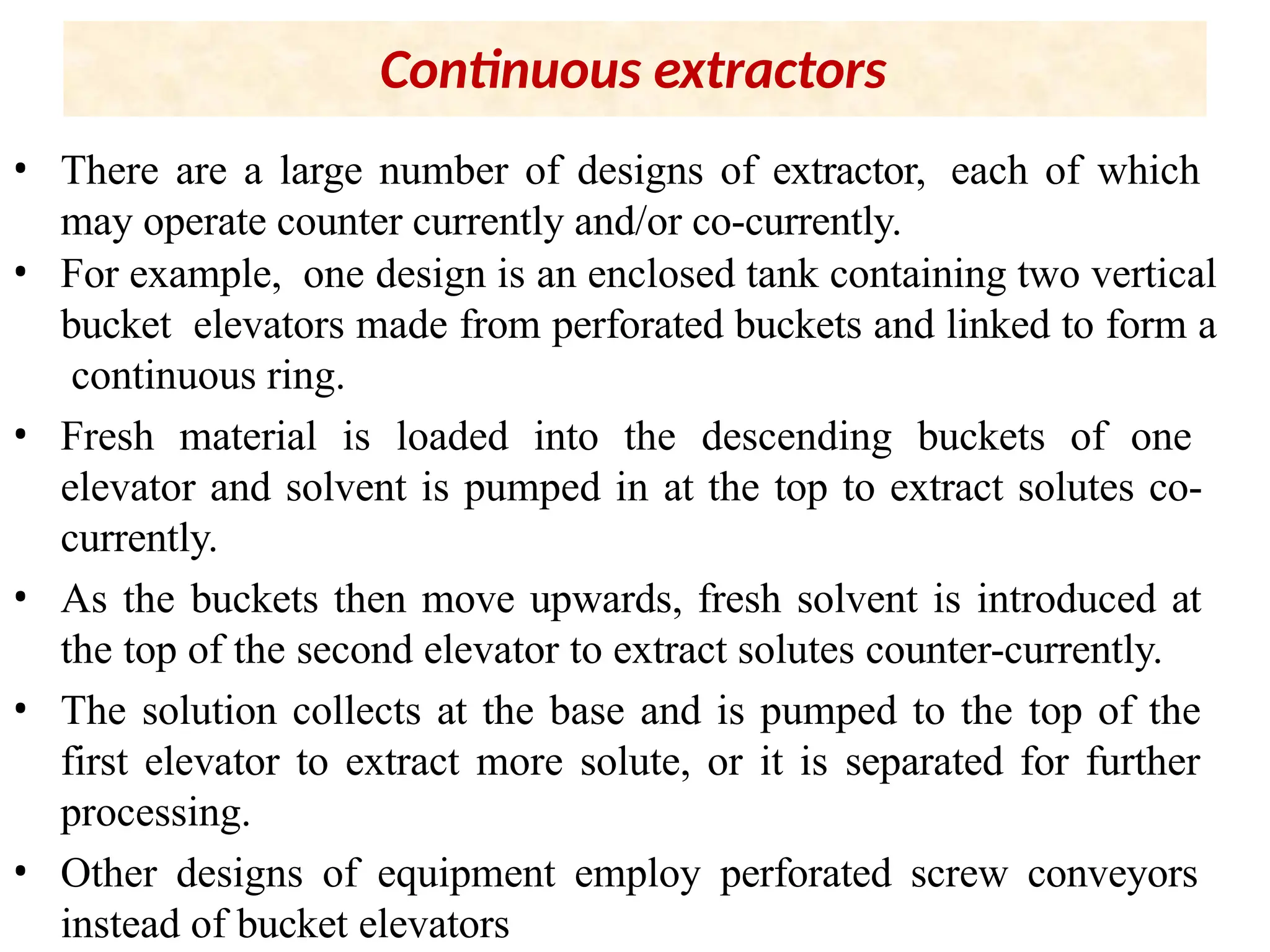 Continuous extractors
• There are a large number of designs of extractor, each of which
may operate counter currently and/or co-currently.
• For example, one design is an enclosed tank containing two vertical
bucket elevators made from perforated buckets and linked to form a
continuous ring.
• Fresh material is loaded into the descending buckets of one
elevator and solvent is pumped in at the top to extract solutes co-
currently.
• As the buckets then move upwards, fresh solvent is introduced at
the top of the second elevator to extract solutes counter-currently.
• The solution collects at the base and is pumped to the top of the
first elevator to extract more solute, or it is separated for further
processing.
• Other designs of equipment employ perforated screw conveyors
instead of bucket elevators
 