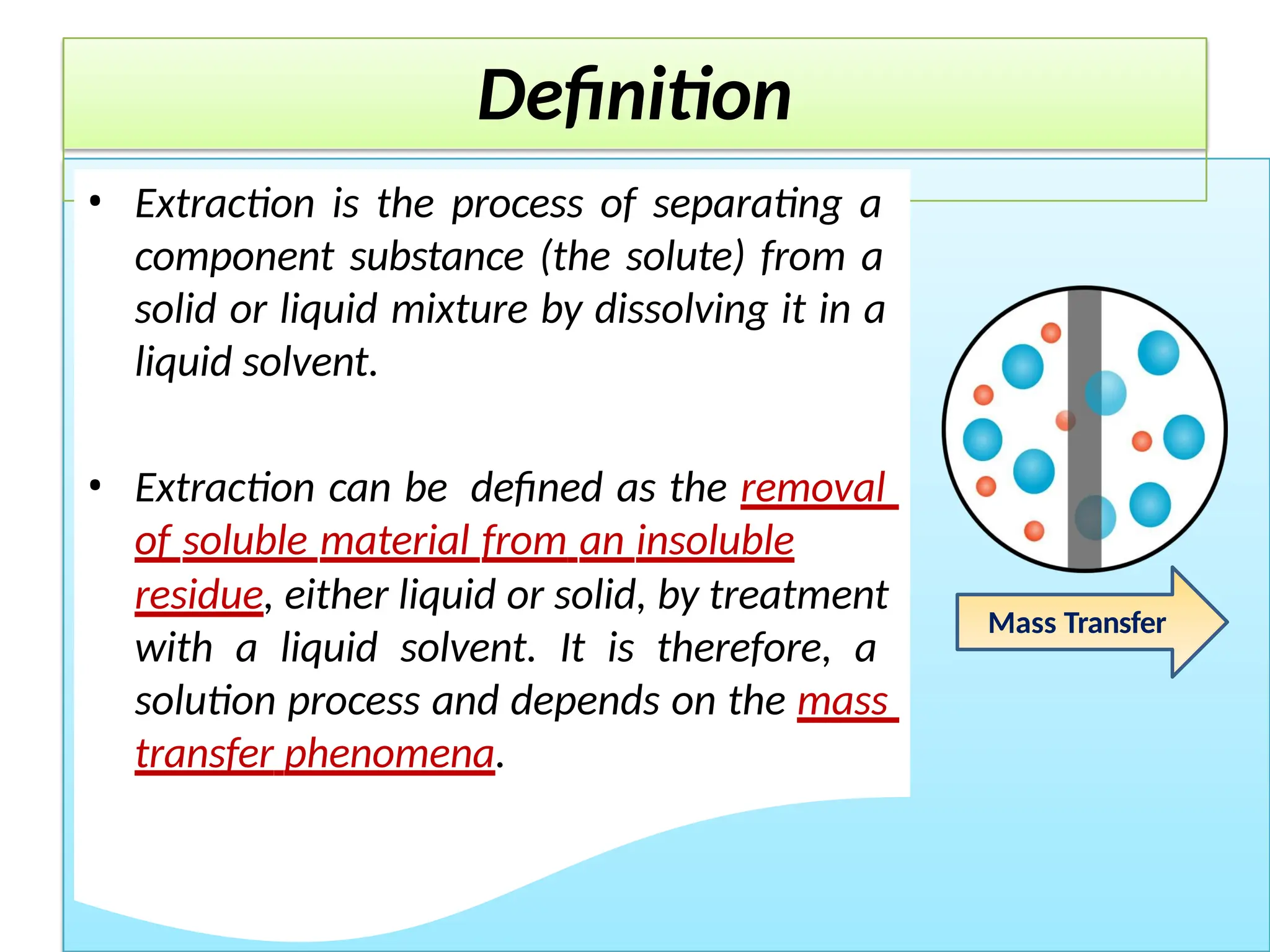 Definition
• Extraction is the process of separating a
component substance (the solute) from a
solid or liquid mixture by dissolving it in a
liquid solvent.
• Extraction can be defined as the removal
of soluble material from an insoluble
residue, either liquid or solid, by treatment
with a liquid solvent. It is therefore, a
solution process and depends on the mass
transfer phenomena.
Mass Transfer
 