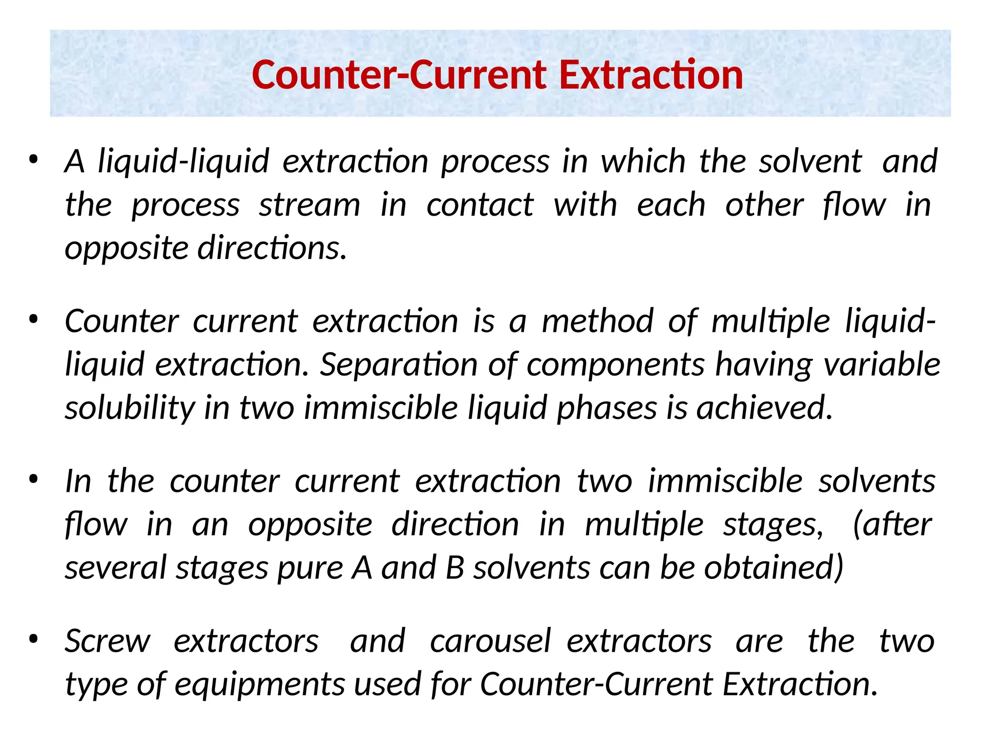 Counter-Current Extraction
• A liquid-liquid extraction process in which the solvent and
the process stream in contact with each other flow in
opposite directions.
• Counter current extraction is a method of multiple liquid-
liquid extraction. Separation of components having variable
solubility in two immiscible liquid phases is achieved.
• In the counter current extraction two immiscible solvents
flow in an opposite direction in multiple stages, (after
several stages pure A and B solvents can be obtained)
• Screw extractors and carousel extractors are the two
type of equipments used for Counter-Current Extraction.
 