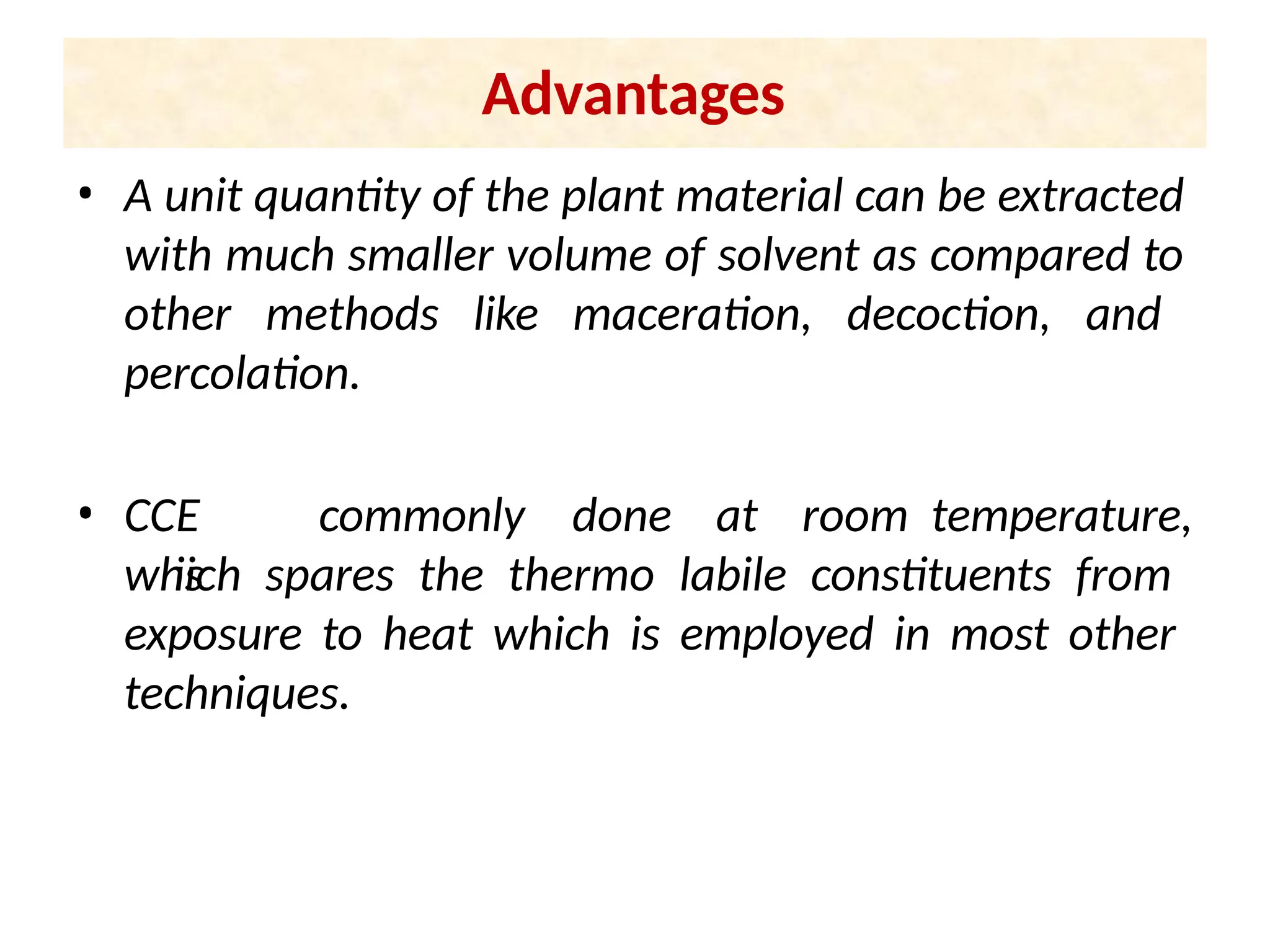 Advantages
• A unit quantity of the plant material can be extracted
with much smaller volume of solvent as compared to
other methods like maceration, decoction, and
percolation.
• CCE
is
commonly done at room temperature,
which spares the thermo labile constituents from
exposure to heat which is employed in most other
techniques.
 