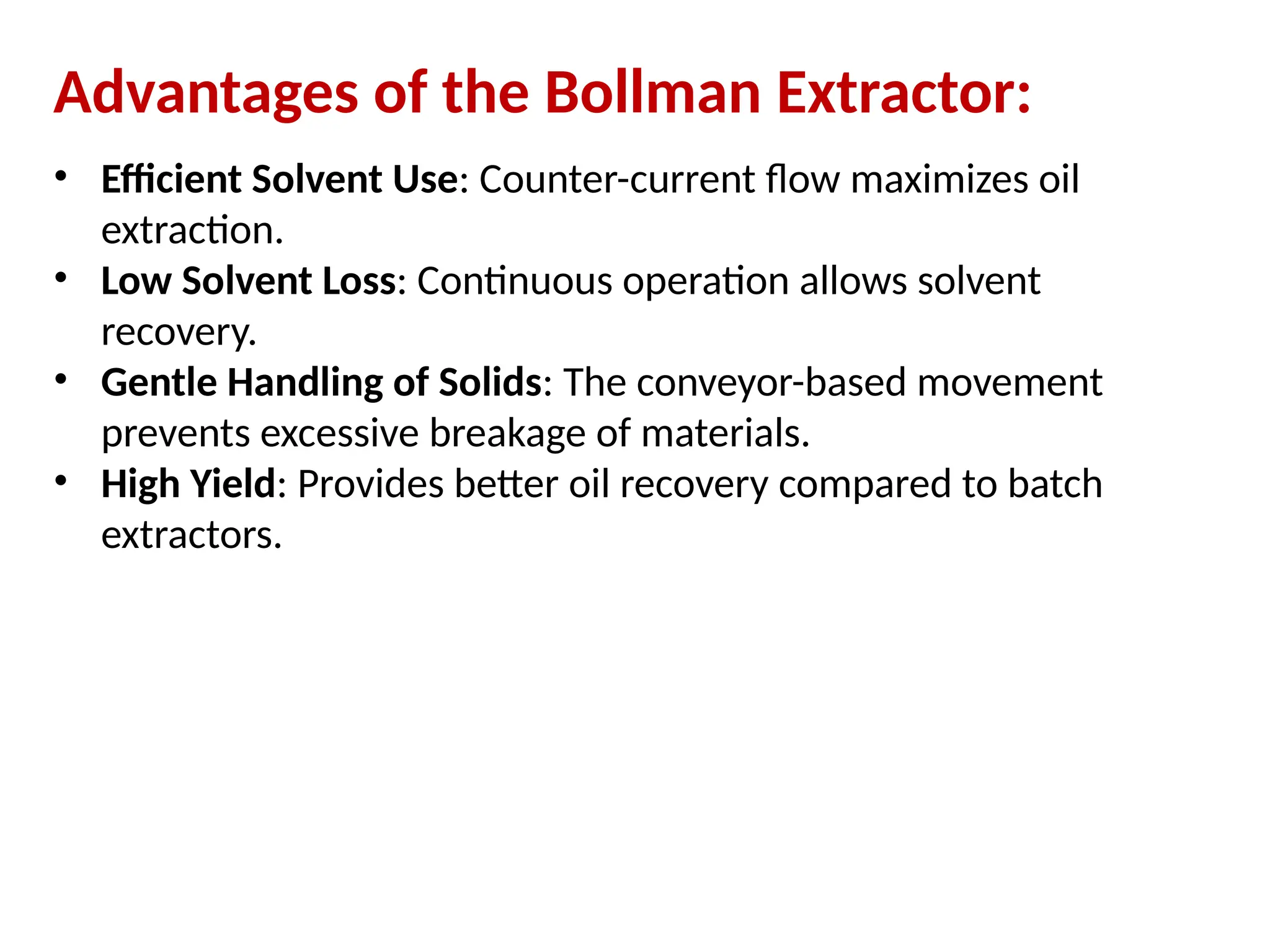 Advantages of the Bollman Extractor:
• Efficient Solvent Use: Counter-current flow maximizes oil
extraction.
• Low Solvent Loss: Continuous operation allows solvent
recovery.
• Gentle Handling of Solids: The conveyor-based movement
prevents excessive breakage of materials.
• High Yield: Provides better oil recovery compared to batch
extractors.
 
