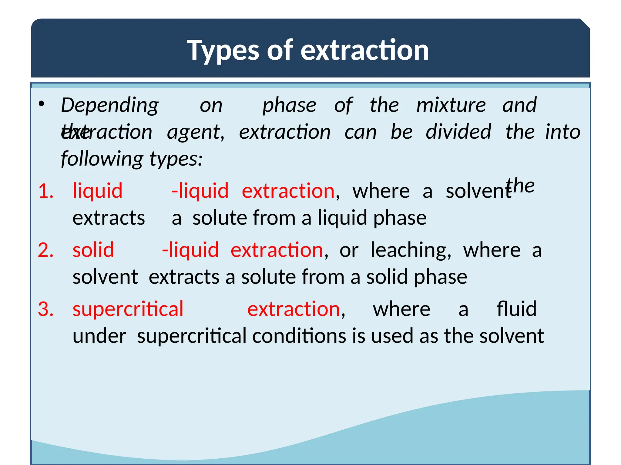 Types of extraction
• Depending on
the
extraction agent, extraction can be
phase of the mixture
divided
and
the into
the
following types:
1. liquid -liquid extraction, where a solvent
extracts a solute from a liquid phase
2. solid -liquid extraction, or leaching, where a
solvent extracts a solute from a solid phase
3. supercritical extraction, where a fluid
under supercritical conditions is used as the solvent
 
