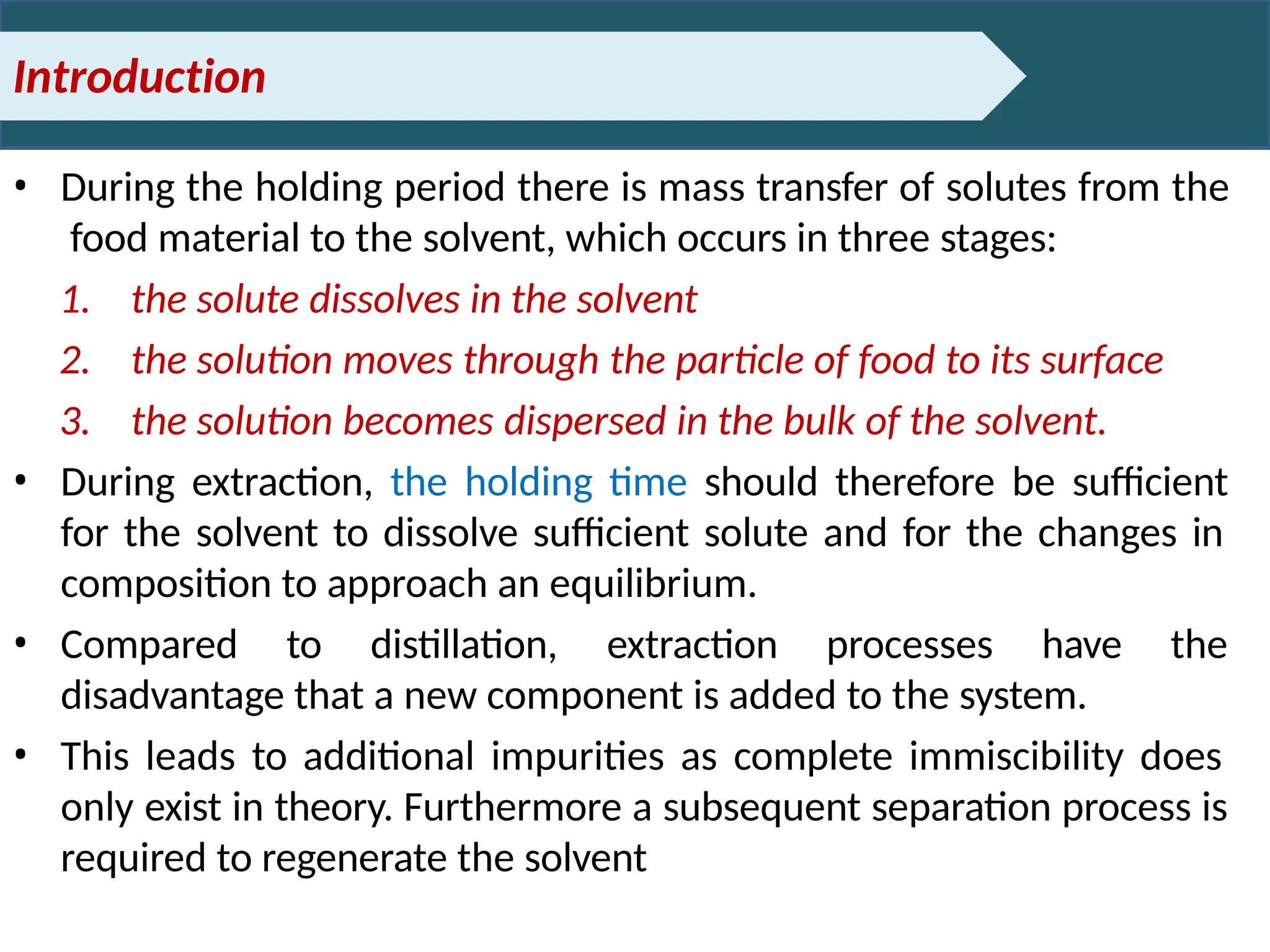 Introduction
• During the holding period there is mass transfer of solutes from the
food material to the solvent, which occurs in three stages:
1. the solute dissolves in the solvent
2. the solution moves through the particle of food to its surface
3. the solution becomes dispersed in the bulk of the solvent.
• During extraction, the holding time should therefore be sufficient
for the solvent to dissolve sufficient solute and for the changes in
composition to approach an equilibrium.
• Compared to distillation, extraction processes have the
disadvantage that a new component is added to the system.
• This leads to additional impurities as complete immiscibility does
only exist in theory. Furthermore a subsequent separation process is
required to regenerate the solvent
 