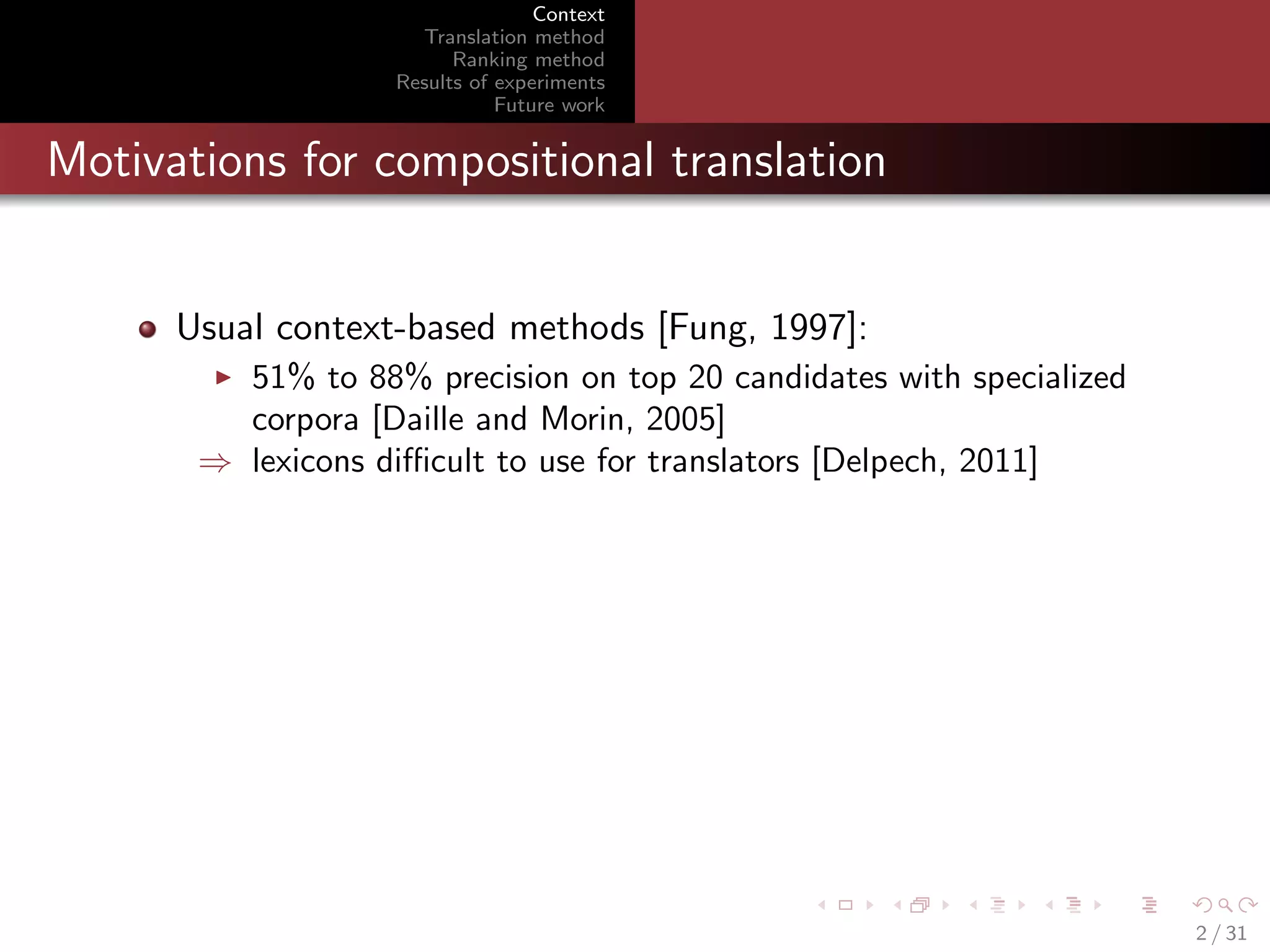 Context
Translation method
Ranking method
Results of experiments
Future work

Motivations for compositional translation

Usual context-based methods [Fung, 1997]:
51% to 88% precision on top 20 candidates with specialized
corpora [Daille and Morin, 2005]
⇒ lexicons diﬃcult to use for translators [Delpech, 2011]

2 / 31

 
